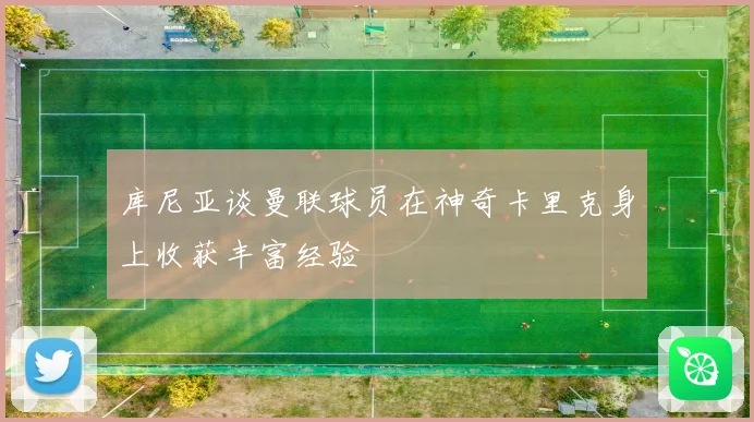 库尼亚谈曼联球员在神奇卡里克身上收获丰富经验