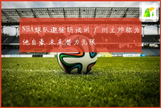 NBA球队邀徐昕试训 广州主帅称为他自豪 未来潜力无限