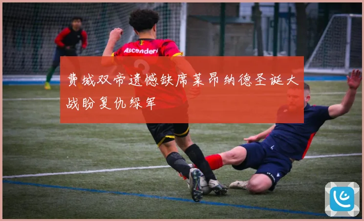 费城双帝遗憾缺席莱昂纳德圣诞大战盼复仇绿军