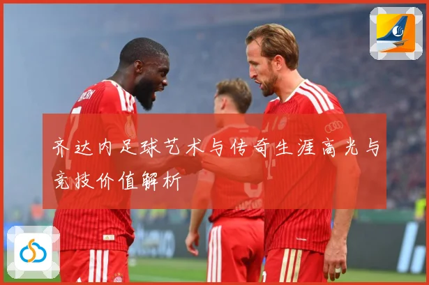 齐达内足球艺术与传奇生涯高光与竞技价值解析