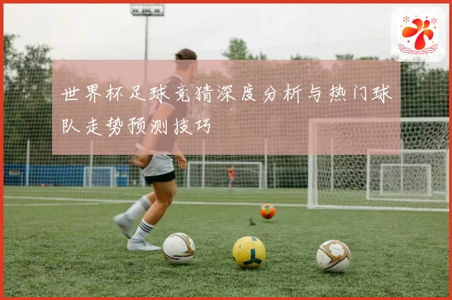 世界杯足球竞猜深度分析与热门球队走势预测技巧