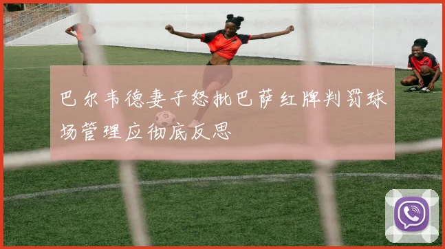巴尔韦德妻子怒批巴萨红牌判罚球场管理应彻底反思