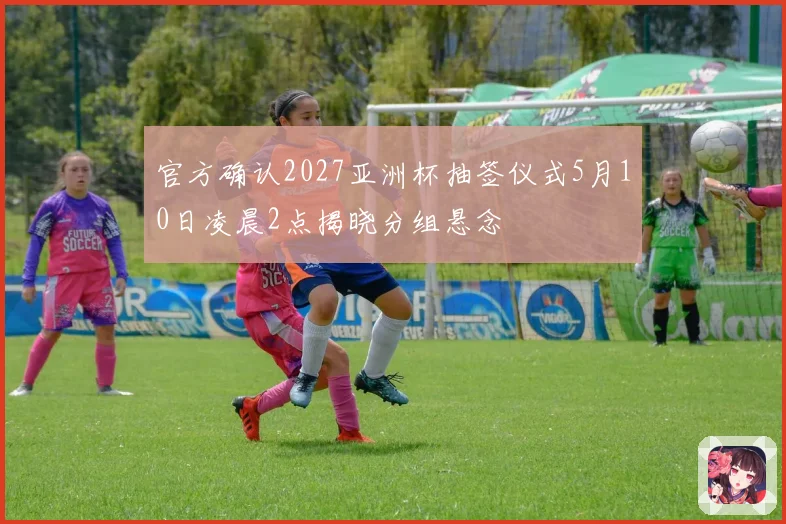 官方确认2027亚洲杯抽签仪式5月10日凌晨2点揭晓分组悬念