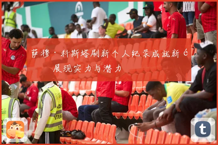萨穆·科斯塔刷新个人纪录成就新高 展现实力与潜力