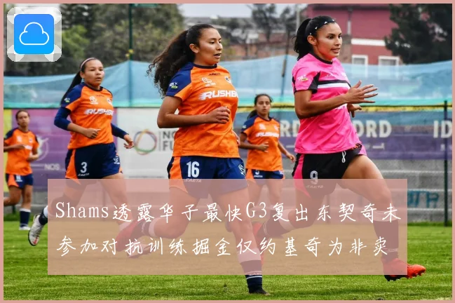 Shams透露华子最快G3复出东契奇未参加对抗训练掘金仅约基奇为非卖品