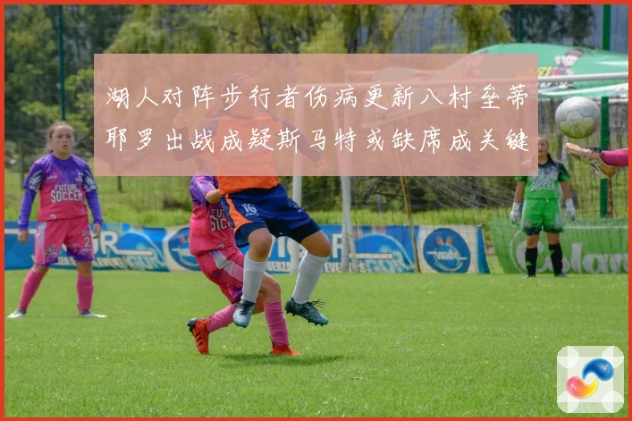 湖人对阵步行者伤病更新八村垒蒂耶罗出战成疑斯马特或缺席成关键