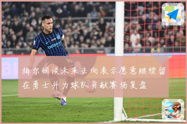 梅尔顿谈未来去向表示愿意继续留在勇士并为球队贡献赛场复盘