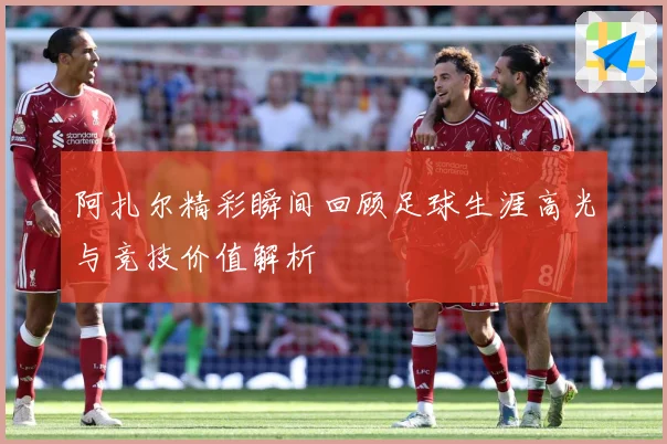 阿扎尔精彩瞬间回顾足球生涯高光与竞技价值解析