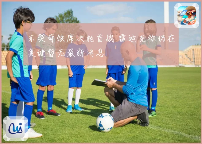 东契奇缺席次轮首战 雷迪克称仍在复健暂无最新消息