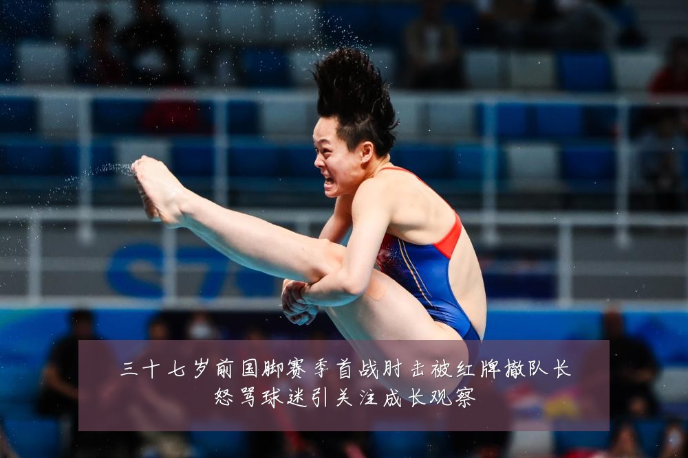 三十七岁前国脚赛季首战肘击被红牌撤队长怒骂球迷引关注成长观察
